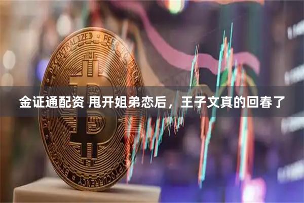 金证通配资 甩开姐弟恋后，王子文真的回春了