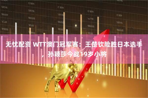 无忧配资 WTT澳门冠军赛：王楚钦险胜日本选手，孙颖莎今战19岁小将