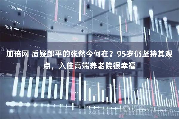 加倍网 质疑郎平的张然今何在？95岁仍坚持其观点，入住高端养老院很幸福
