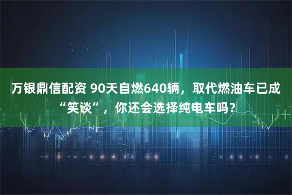 万银鼎信配资 90天自燃640辆，取代燃油车已成“笑谈”，你还会选择纯电车吗？