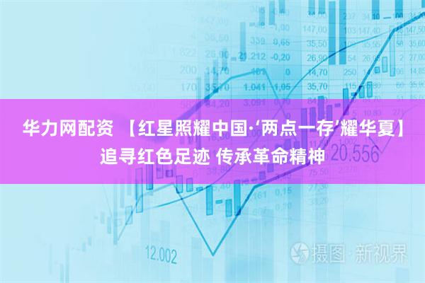 华力网配资 【红星照耀中国·‘两点一存’耀华夏】追寻红色足迹 传承革命精神