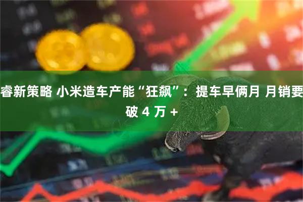 睿新策略 小米造车产能“狂飙”：提车早俩月 月销要破 4 万 +