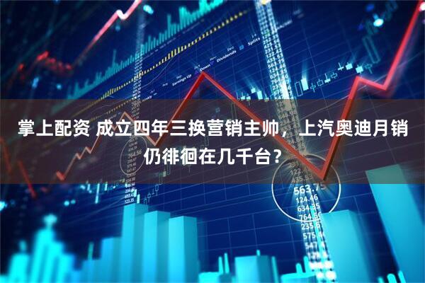 掌上配资 成立四年三换营销主帅，上汽奥迪月销仍徘徊在几千台？