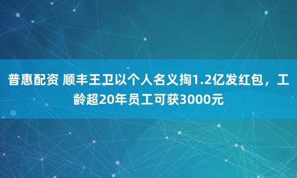 普惠配资 顺丰王卫以个人名义掏1.2亿发红包，工龄超20年员工可获3000元