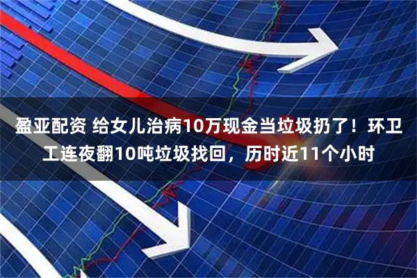 盈亚配资 给女儿治病10万现金当垃圾扔了！环卫工连夜翻10吨垃圾找回，历时近11个小时