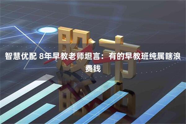 智慧优配 8年早教老师坦言：有的早教班纯属瞎浪费钱