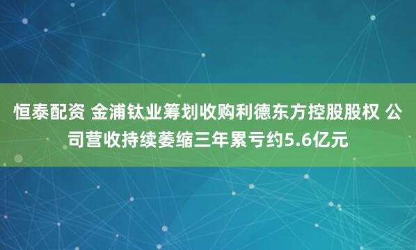 恒泰配资 金浦钛业筹划收购利德东方控股股权 公司营收持续萎缩三年累亏约5.6亿元