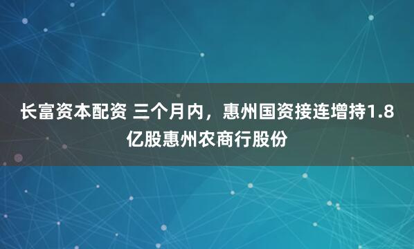 长富资本配资 三个月内，惠州国资接连增持1.8亿股惠州农商行股份