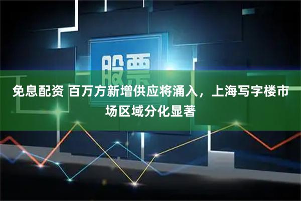 免息配资 百万方新增供应将涌入，上海写字楼市场区域分化显著