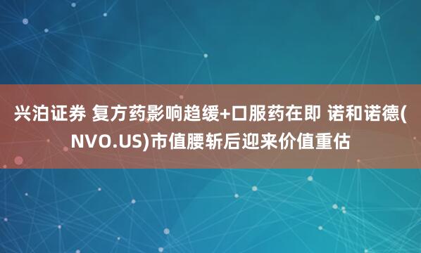兴泊证券 复方药影响趋缓+口服药在即 诺和诺德(NVO.US)市值腰斩后迎来价值重估