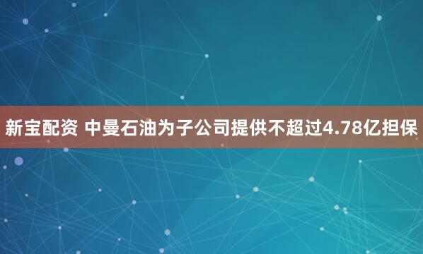 新宝配资 中曼石油为子公司提供不超过4.78亿担保