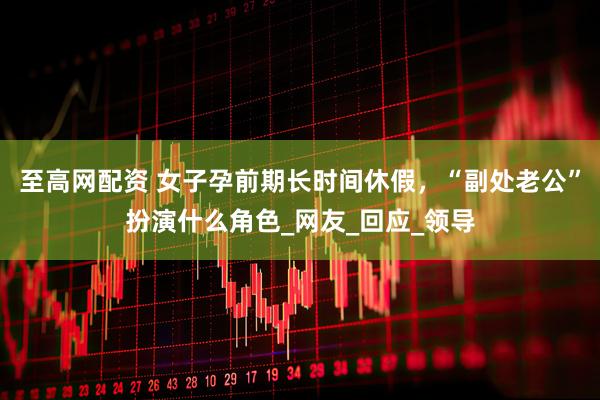 至高网配资 女子孕前期长时间休假，“副处老公”扮演什么角色_网友_回应_领导