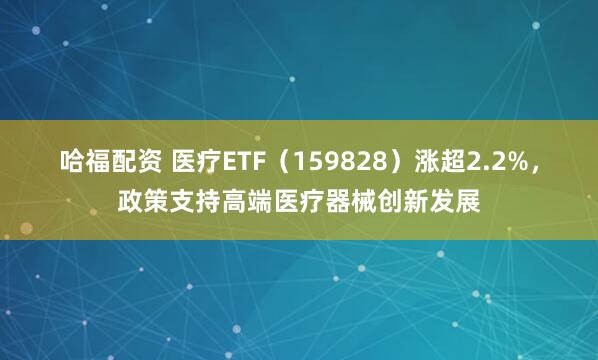 哈福配资 医疗ETF（159828）涨超2.2%，政策支持高端医疗器械创新发展