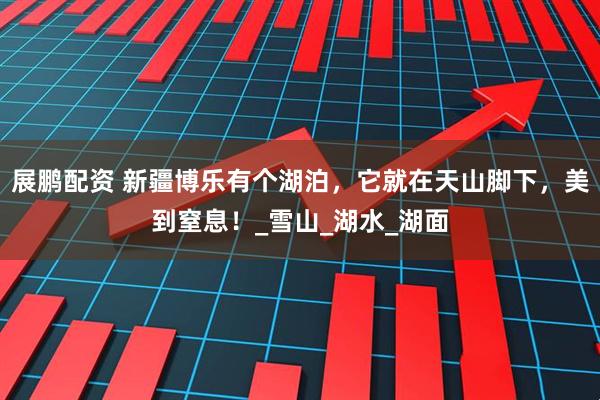 展鹏配资 新疆博乐有个湖泊，它就在天山脚下，美到窒息！_雪山_湖水_湖面