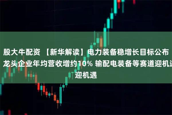 股大牛配资 【新华解读】电力装备稳增长目标公布：龙头企业年均营收增约10% 输配电装备等赛道迎机遇