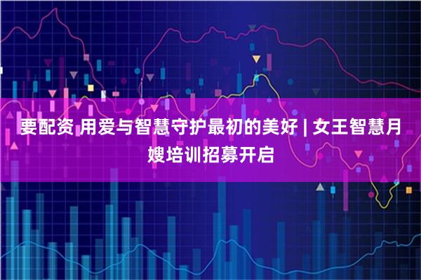 要配资 用爱与智慧守护最初的美好 | 女王智慧月嫂培训招募开启