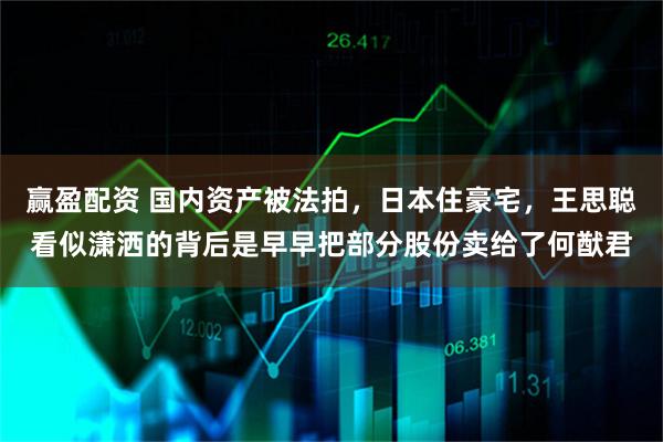 赢盈配资 国内资产被法拍，日本住豪宅，王思聪看似潇洒的背后是早早把部分股份卖给了何猷君