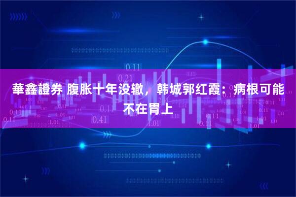 華鑫證券 腹胀十年没辙，韩城郭红霞：病根可能不在胃上
