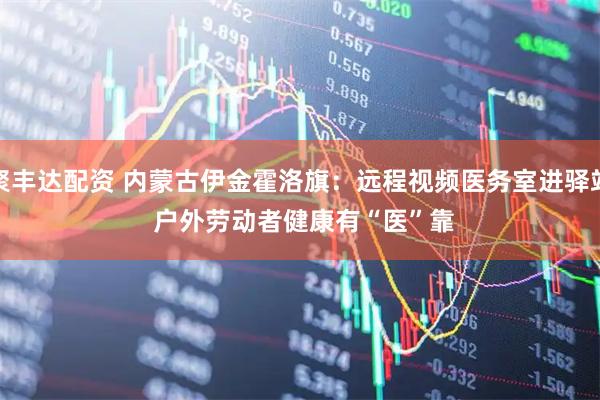 聚丰达配资 内蒙古伊金霍洛旗：远程视频医务室进驿站 户外劳动者健康有“医”靠