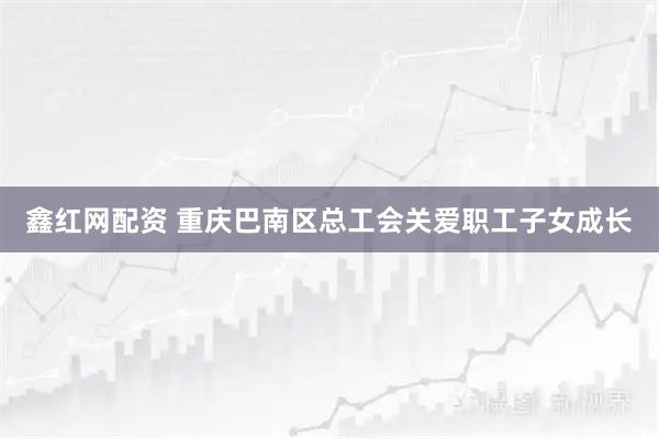 鑫红网配资 重庆巴南区总工会关爱职工子女成长